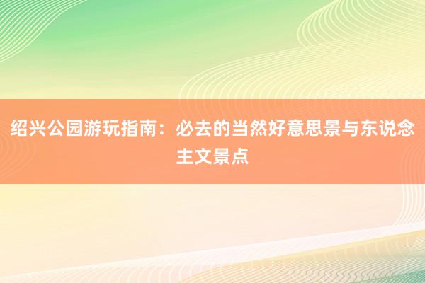 绍兴公园游玩指南：必去的当然好意思景与东说念主文景点