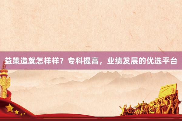 益策造就怎样样？专科提高，业绩发展的优选平台
